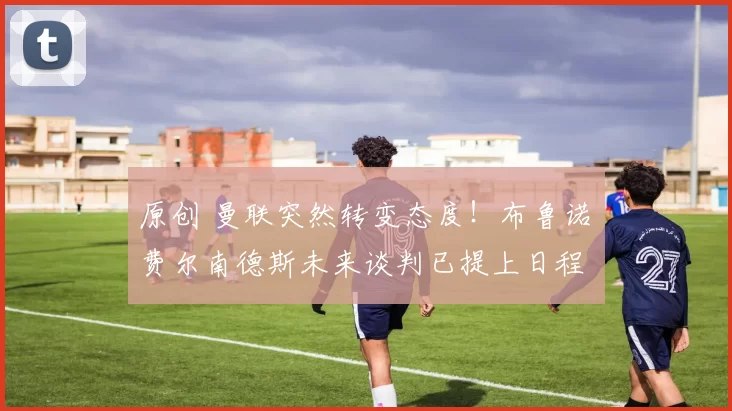 原创 曼联突然转变态度!布鲁诺・费尔南德斯未来谈判已提上日程