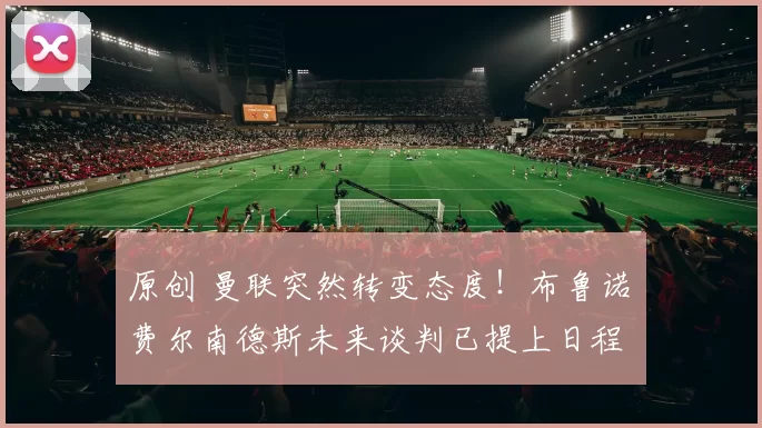 原创 曼联突然转变态度！布鲁诺・费尔南德斯未来谈判已提上日程