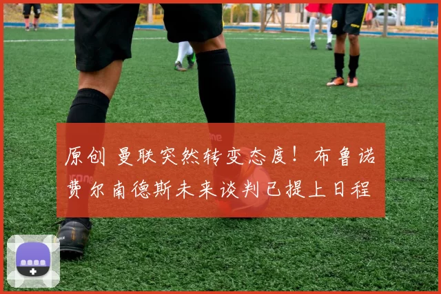 原创 曼联突然转变态度！布鲁诺・费尔南德斯未来谈判已提上日程