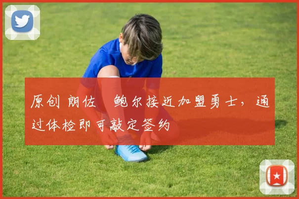 原创 朗佐・鲍尔接近加盟勇士，通过体检即可敲定签约