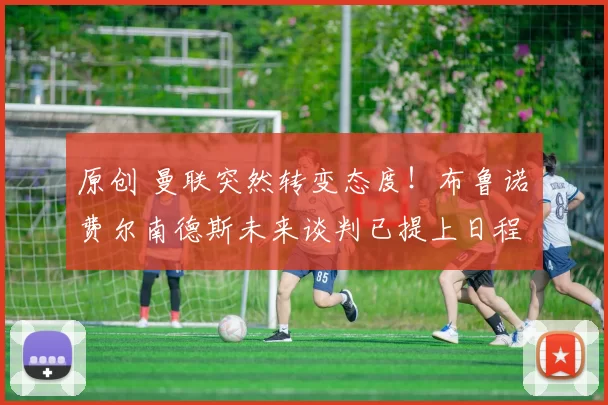 原创 曼联突然转变态度！布鲁诺・费尔南德斯未来谈判已提上日程