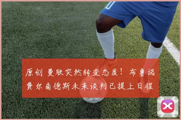 原创 曼联突然转变态度！布鲁诺・费尔南德斯未来谈判已提上日程