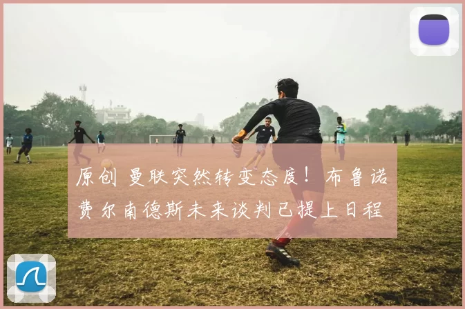 原创 曼联突然转变态度！布鲁诺・费尔南德斯未来谈判已提上日程