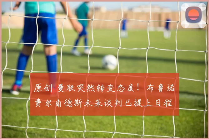 原创 曼联突然转变态度！布鲁诺・费尔南德斯未来谈判已提上日程