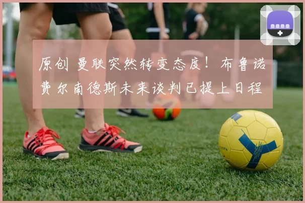 原创 曼联突然转变态度！布鲁诺・费尔南德斯未来谈判已提上日程