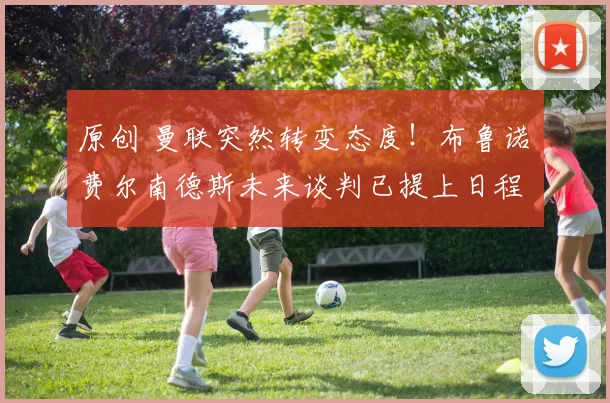 原创 曼联突然转变态度！布鲁诺・费尔南德斯未来谈判已提上日程