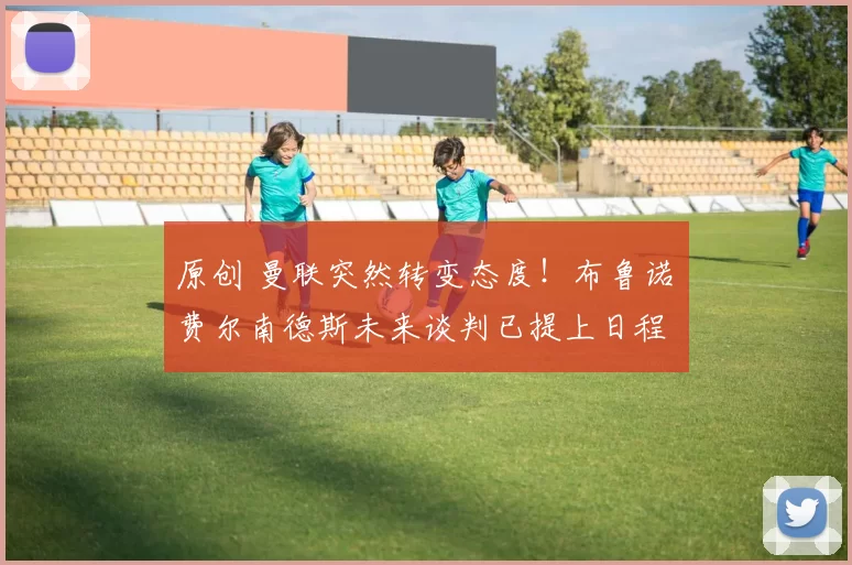 原创 曼联突然转变态度！布鲁诺・费尔南德斯未来谈判已提上日程