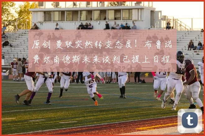 原创 曼联突然转变态度！布鲁诺・费尔南德斯未来谈判已提上日程