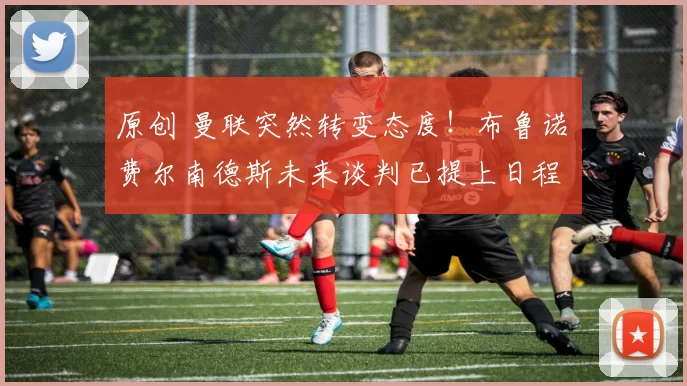 原创 曼联突然转变态度！布鲁诺・费尔南德斯未来谈判已提上日程