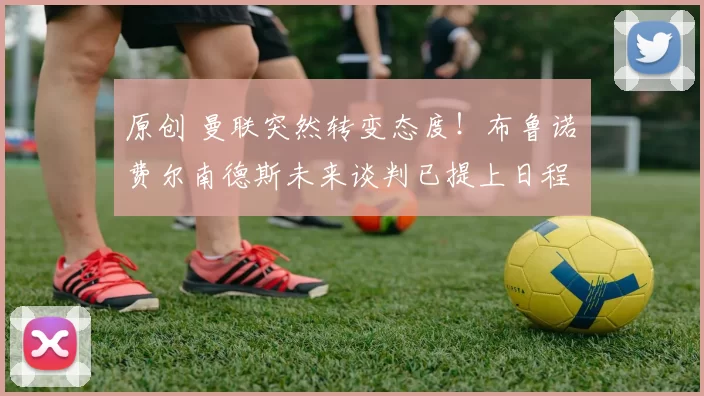 原创 曼联突然转变态度！布鲁诺・费尔南德斯未来谈判已提上日程