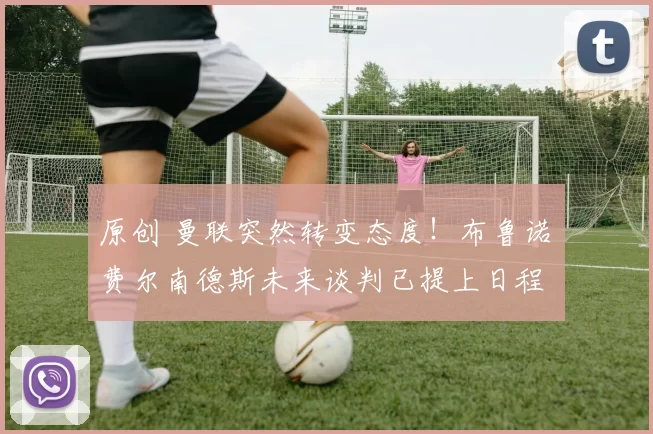 原创 曼联突然转变态度！布鲁诺・费尔南德斯未来谈判已提上日程