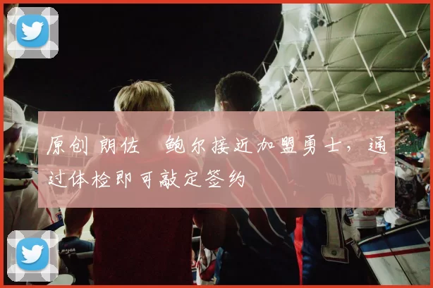 原创 朗佐・鲍尔接近加盟勇士，通过体检即可敲定签约