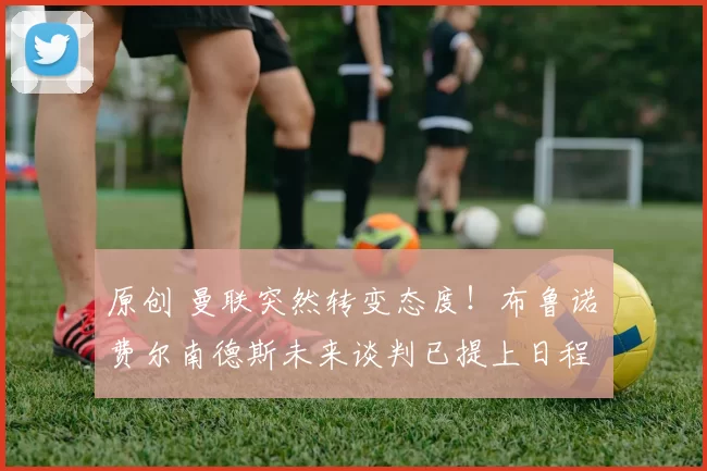 原创 曼联突然转变态度！布鲁诺・费尔南德斯未来谈判已提上日程