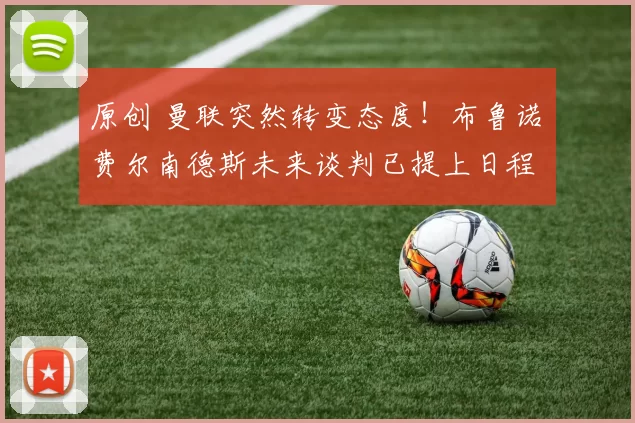 原创 曼联突然转变态度！布鲁诺・费尔南德斯未来谈判已提上日程