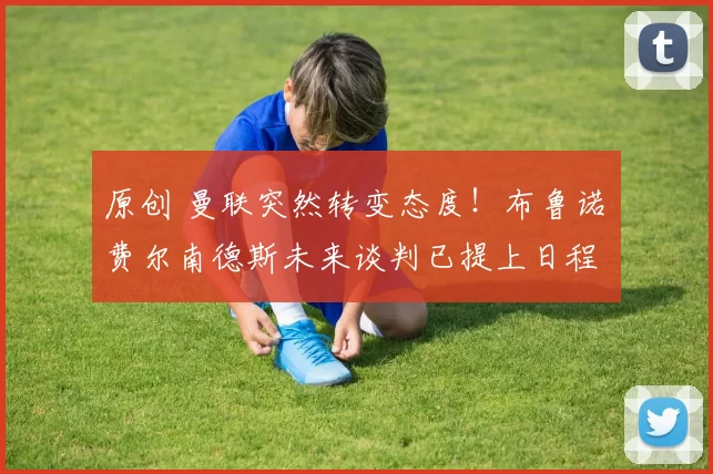 原创 曼联突然转变态度！布鲁诺・费尔南德斯未来谈判已提上日程