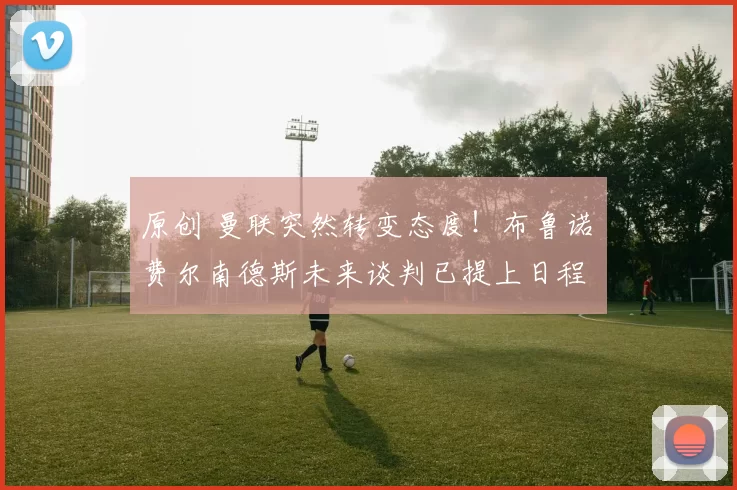 原创 曼联突然转变态度！布鲁诺・费尔南德斯未来谈判已提上日程