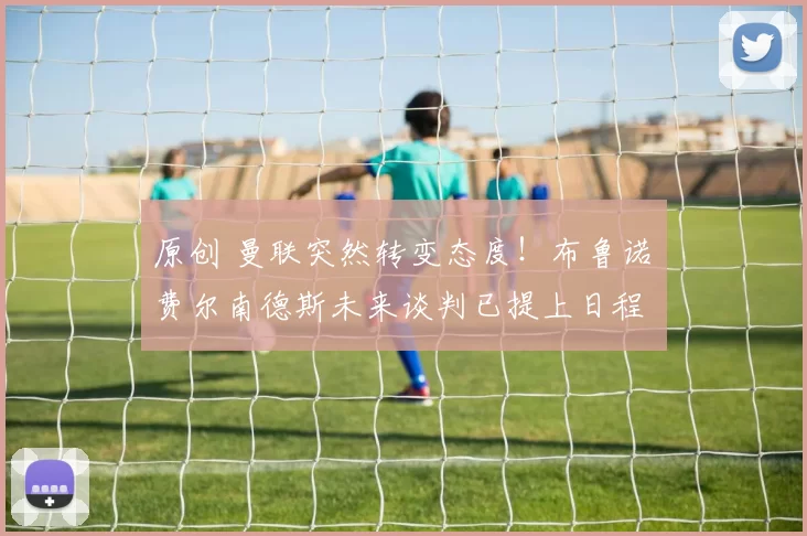 原创 曼联突然转变态度！布鲁诺・费尔南德斯未来谈判已提上日程