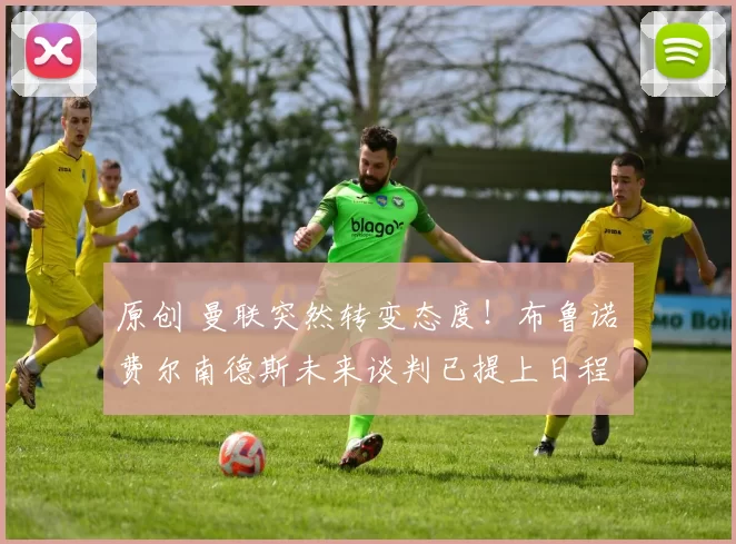 原创 曼联突然转变态度！布鲁诺・费尔南德斯未来谈判已提上日程