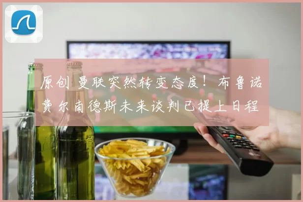 原创 曼联突然转变态度！布鲁诺・费尔南德斯未来谈判已提上日程