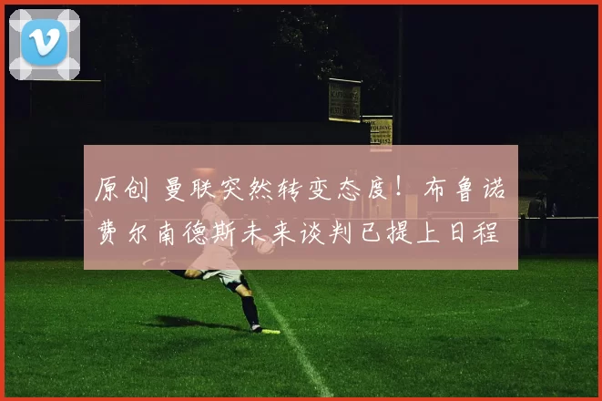 原创 曼联突然转变态度！布鲁诺・费尔南德斯未来谈判已提上日程