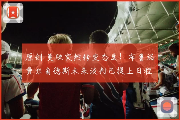 原创 曼联突然转变态度！布鲁诺・费尔南德斯未来谈判已提上日程