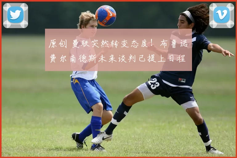 原创 曼联突然转变态度！布鲁诺・费尔南德斯未来谈判已提上日程