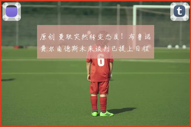 原创 曼联突然转变态度！布鲁诺・费尔南德斯未来谈判已提上日程