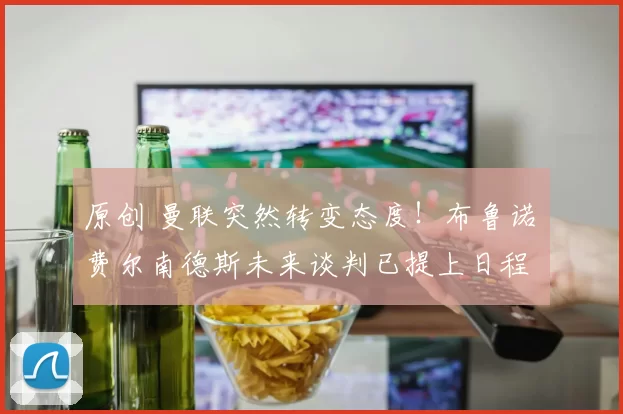 原创 曼联突然转变态度！布鲁诺・费尔南德斯未来谈判已提上日程
