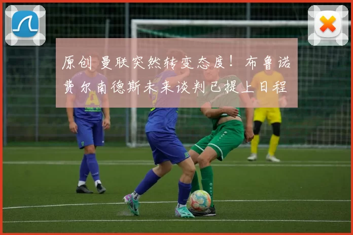 原创 曼联突然转变态度！布鲁诺・费尔南德斯未来谈判已提上日程