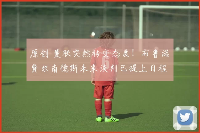 原创 曼联突然转变态度！布鲁诺・费尔南德斯未来谈判已提上日程