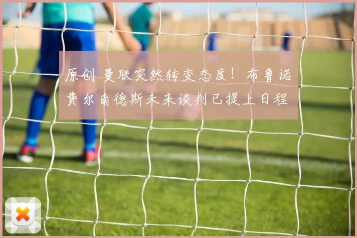 原创 曼联突然转变态度！布鲁诺・费尔南德斯未来谈判已提上日程