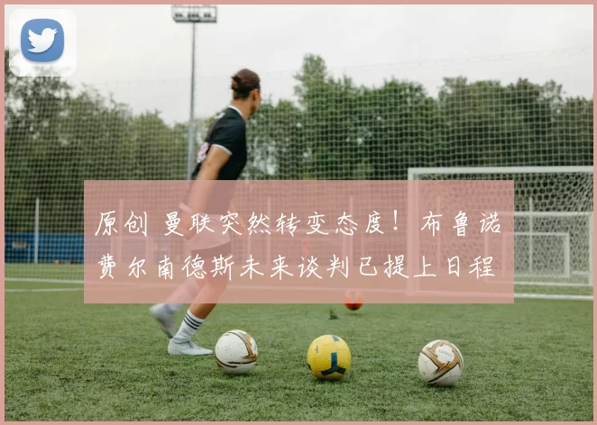 原创 曼联突然转变态度！布鲁诺・费尔南德斯未来谈判已提上日程