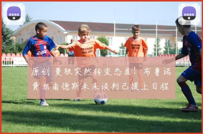 原创 曼联突然转变态度！布鲁诺・费尔南德斯未来谈判已提上日程