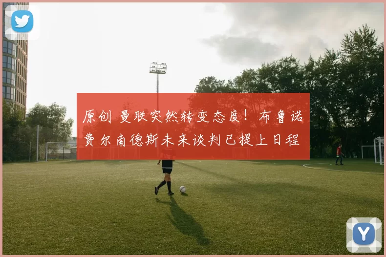 原创 曼联突然转变态度！布鲁诺・费尔南德斯未来谈判已提上日程