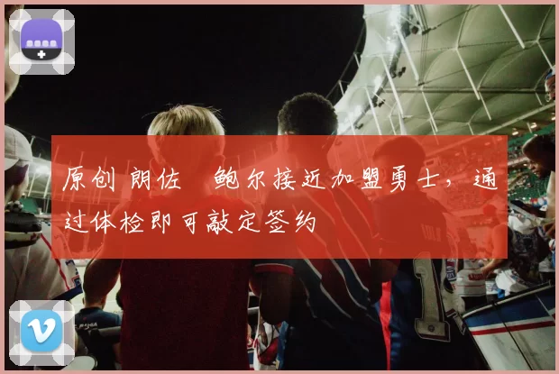 原创 朗佐・鲍尔接近加盟勇士，通过体检即可敲定签约