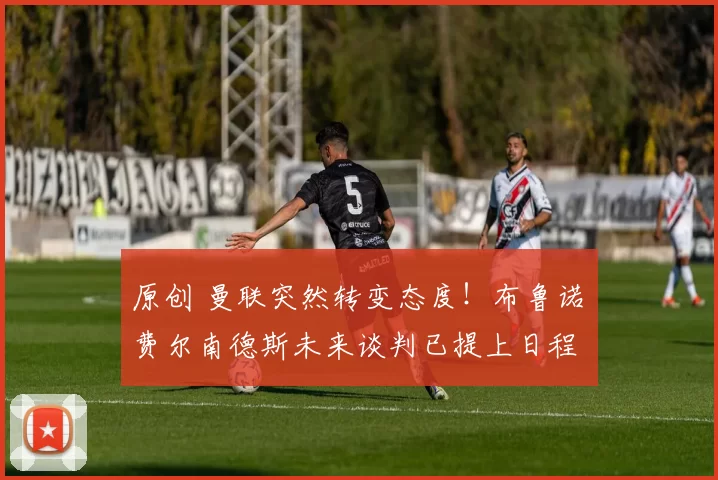 原创 曼联突然转变态度！布鲁诺・费尔南德斯未来谈判已提上日程