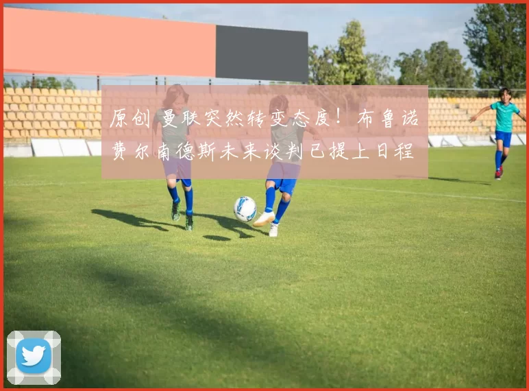 原创 曼联突然转变态度！布鲁诺・费尔南德斯未来谈判已提上日程