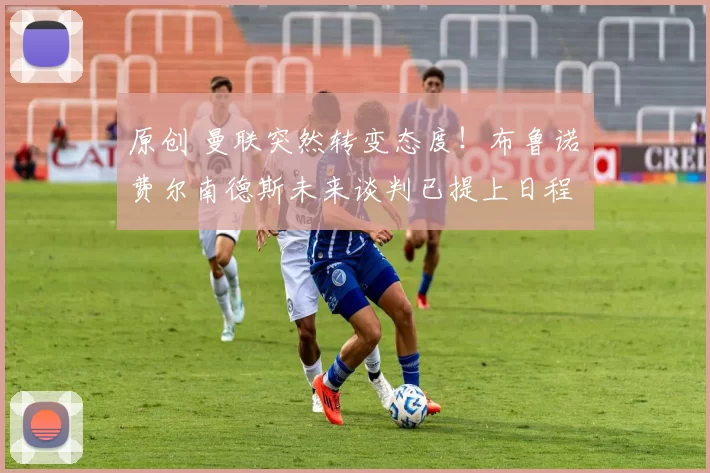 原创 曼联突然转变态度！布鲁诺・费尔南德斯未来谈判已提上日程