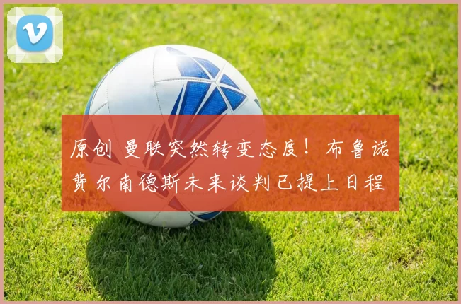 原创 曼联突然转变态度！布鲁诺・费尔南德斯未来谈判已提上日程