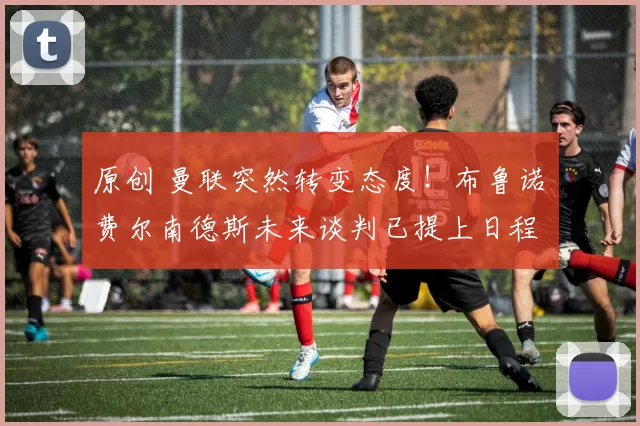 原创 曼联突然转变态度！布鲁诺・费尔南德斯未来谈判已提上日程