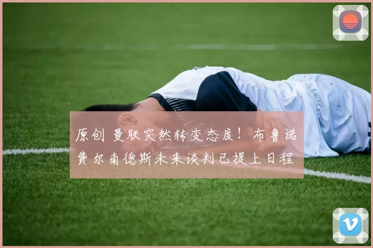 原创 曼联突然转变态度！布鲁诺・费尔南德斯未来谈判已提上日程