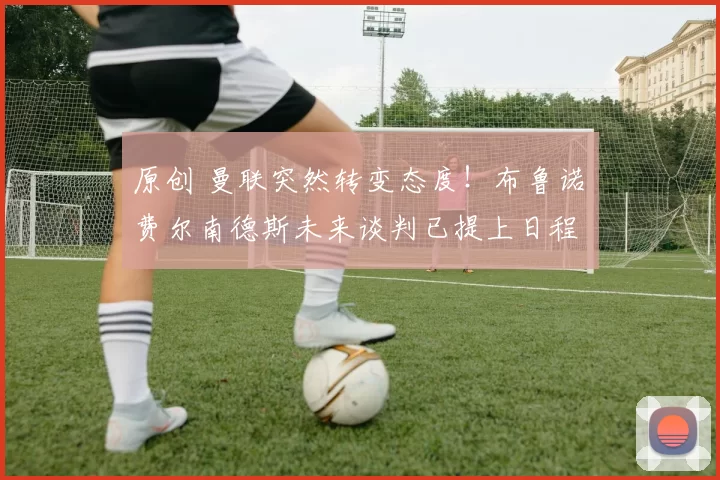 原创 曼联突然转变态度！布鲁诺・费尔南德斯未来谈判已提上日程