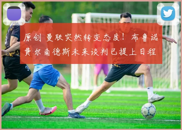 原创 曼联突然转变态度！布鲁诺・费尔南德斯未来谈判已提上日程