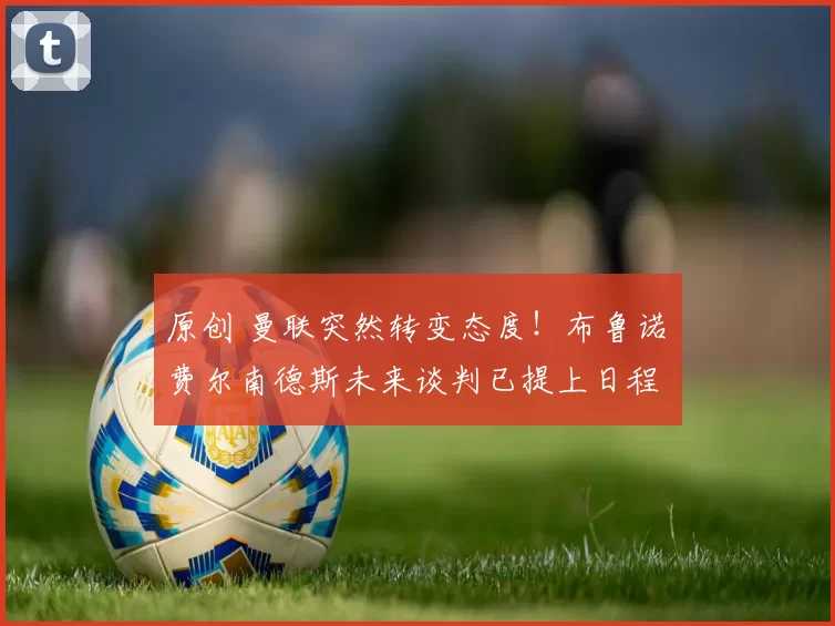 原创 曼联突然转变态度！布鲁诺・费尔南德斯未来谈判已提上日程