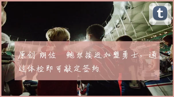 原创 朗佐・鲍尔接近加盟勇士，通过体检即可敲定签约