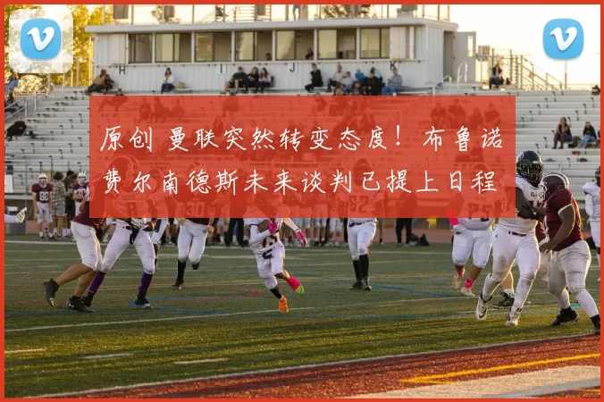 原创 曼联突然转变态度！布鲁诺・费尔南德斯未来谈判已提上日程