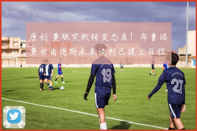 原创 曼联突然转变态度！布鲁诺・费尔南德斯未来谈判已提上日程