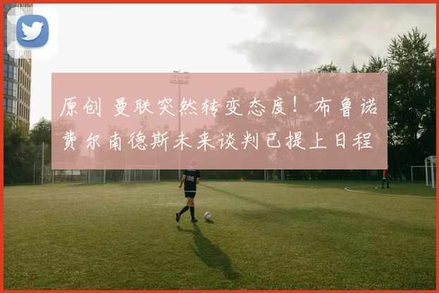 原创 曼联突然转变态度！布鲁诺・费尔南德斯未来谈判已提上日程