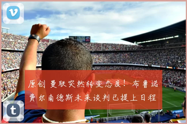 原创 曼联突然转变态度！布鲁诺・费尔南德斯未来谈判已提上日程