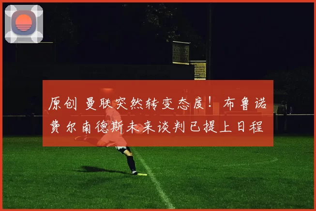 原创 曼联突然转变态度！布鲁诺・费尔南德斯未来谈判已提上日程